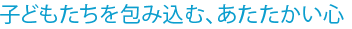 子どもたちを包み込む、あたたかい心